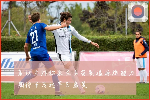 莱切主帅称米兰具备制造麻烦能力期待卡马达早日康复