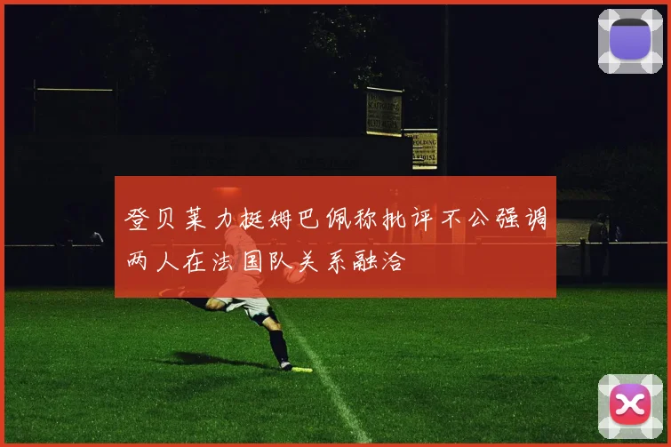 登贝莱力挺姆巴佩称批评不公强调两人在法国队关系融洽