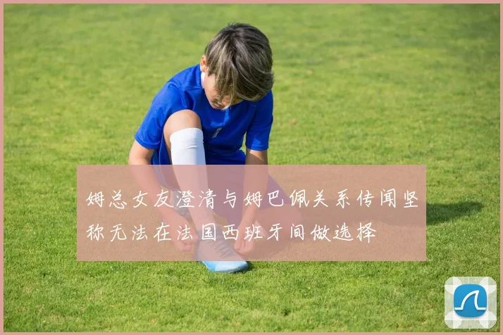 姆总女友澄清与姆巴佩关系传闻坚称无法在法国西班牙间做选择