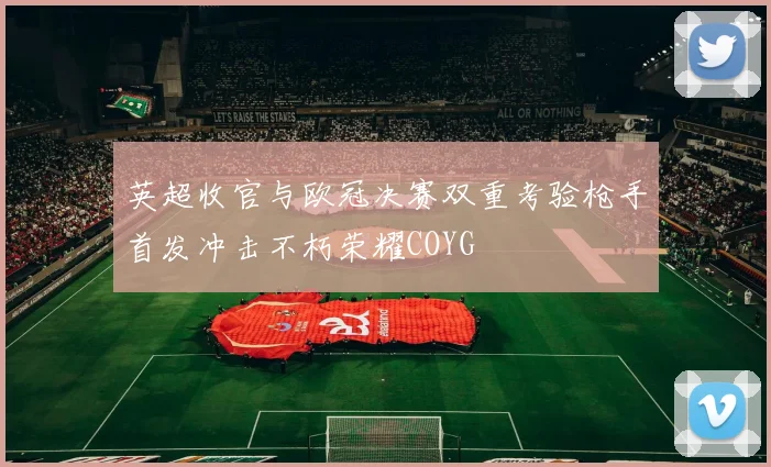 英超收官与欧冠决赛双重考验枪手首发冲击不朽荣耀COYG