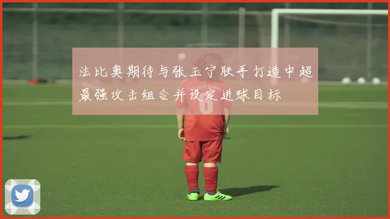 法比奥期待与张玉宁联手打造中超最强攻击组合并设定进球目标