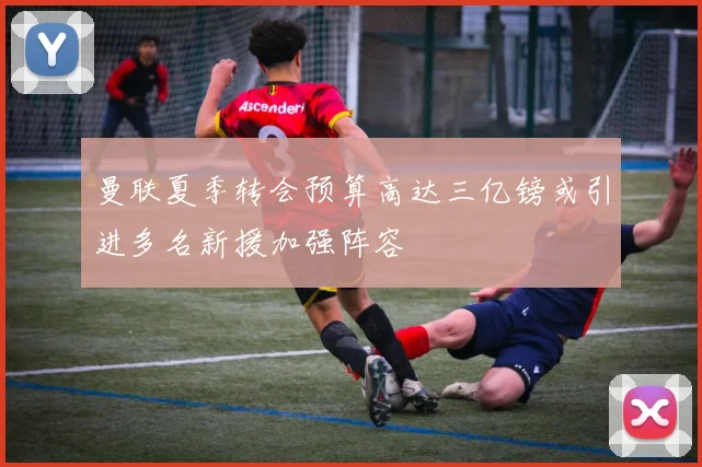 曼联夏季转会预算高达三亿镑或引进多名新援加强阵容