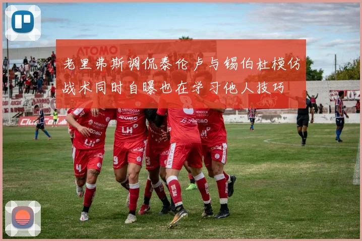 老里弗斯调侃泰伦卢与锡伯杜模仿战术同时自曝也在学习他人技巧