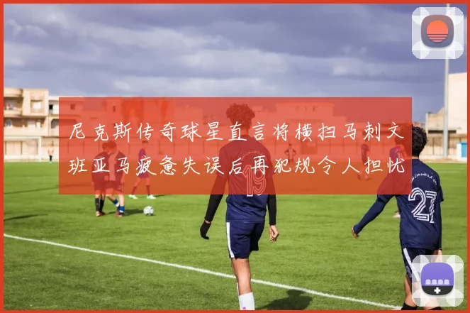 尼克斯传奇球星直言将横扫马刺文班亚马疲惫失误后再犯规令人担忧