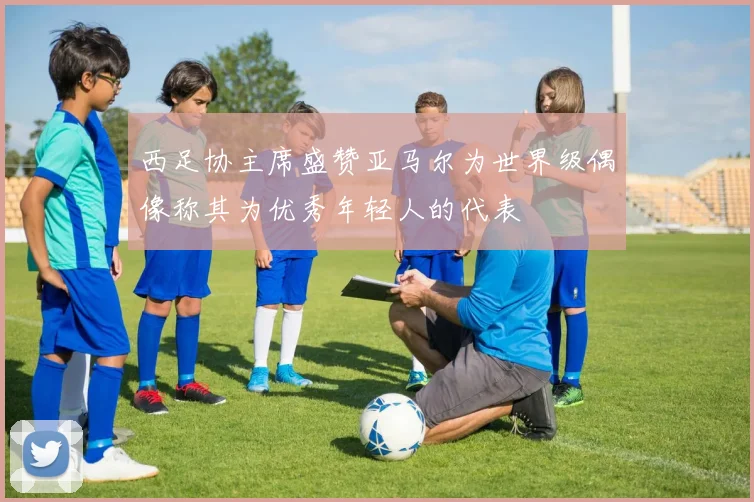 西足协主席盛赞亚马尔为世界级偶像称其为优秀年轻人的代表