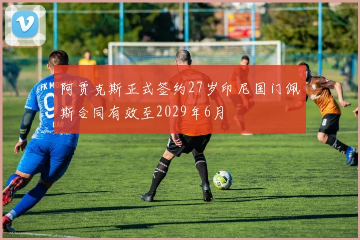 阿贾克斯正式签约27岁印尼国门佩斯合同有效至2029年6月