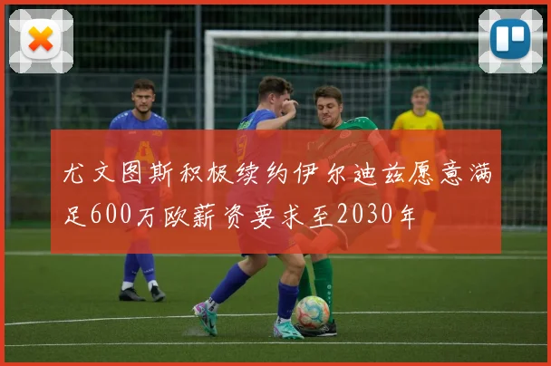 尤文图斯积极续约伊尔迪兹愿意满足600万欧薪资要求至2030年