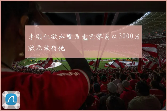 李刚仁欲加盟马竞巴黎或以3000万欧元放行他