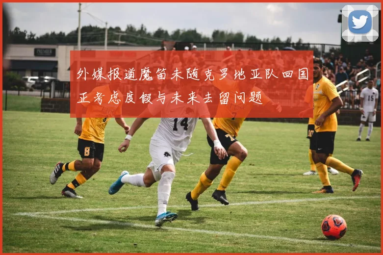 外媒报道魔笛未随克罗地亚队回国正考虑度假与未来去留问题
