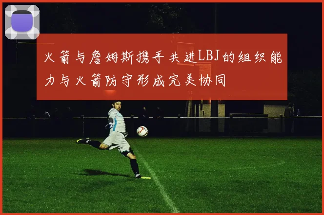 火箭与詹姆斯携手共进LBJ的组织能力与火箭防守形成完美协同