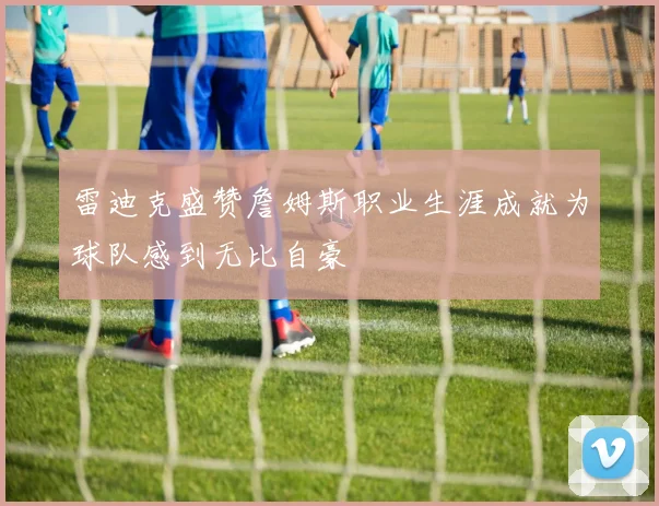 雷迪克盛赞詹姆斯职业生涯成就为球队感到无比自豪