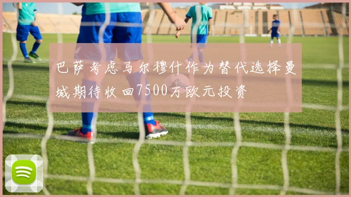巴萨考虑马尔穆什作为替代选择曼城期待收回7500万欧元投资