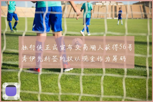 独行侠正式宣布交易湖人获得56号秀伊先科签约权以现金作为筹码