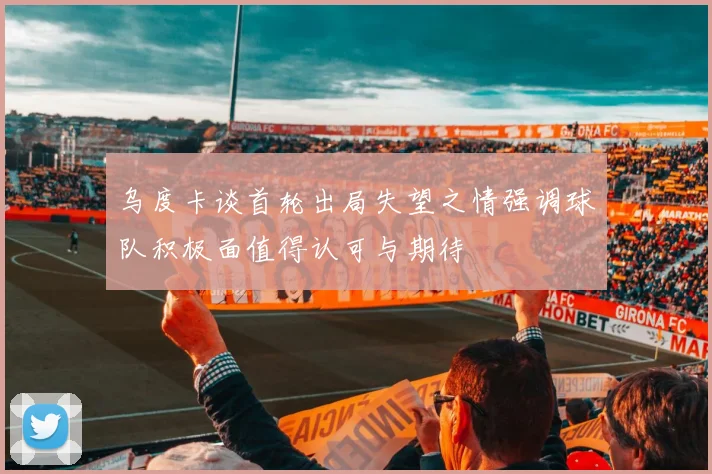 乌度卡谈首轮出局失望之情强调球队积极面值得认可与期待