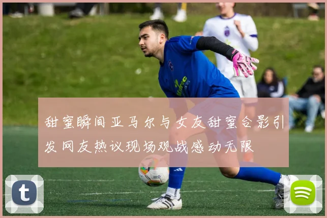 甜蜜瞬间亚马尔与女友甜蜜合影引发网友热议现场观战感动无限