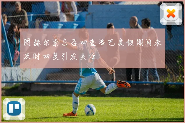 图赫尔紧急召回查洛巴度假期间未及时回复引发关注
