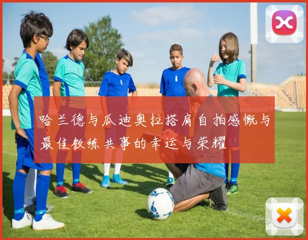 哈兰德与瓜迪奥拉搭肩自拍感慨与最佳教练共事的幸运与荣耀