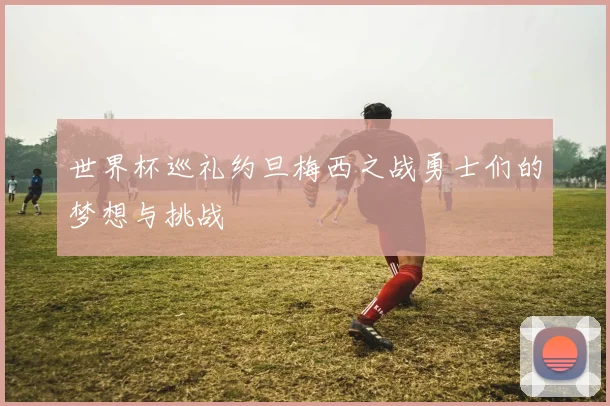 世界杯巡礼约旦梅西之战勇士们的梦想与挑战